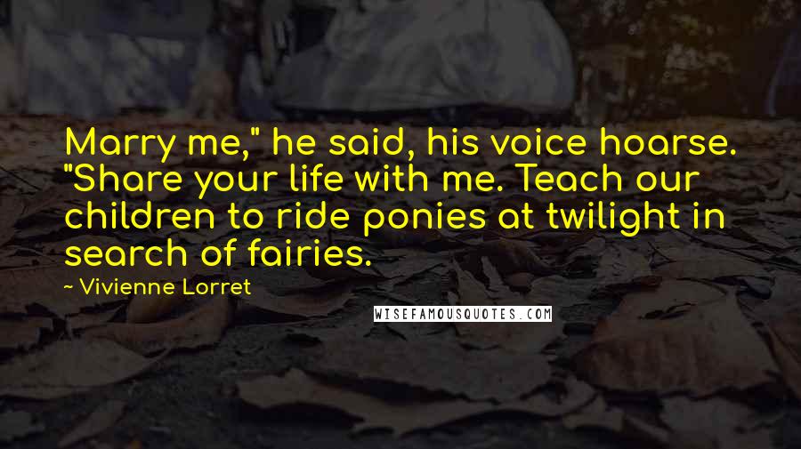 Vivienne Lorret Quotes: Marry me," he said, his voice hoarse. "Share your life with me. Teach our children to ride ponies at twilight in search of fairies.