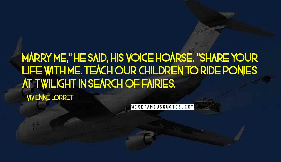 Vivienne Lorret Quotes: Marry me," he said, his voice hoarse. "Share your life with me. Teach our children to ride ponies at twilight in search of fairies.