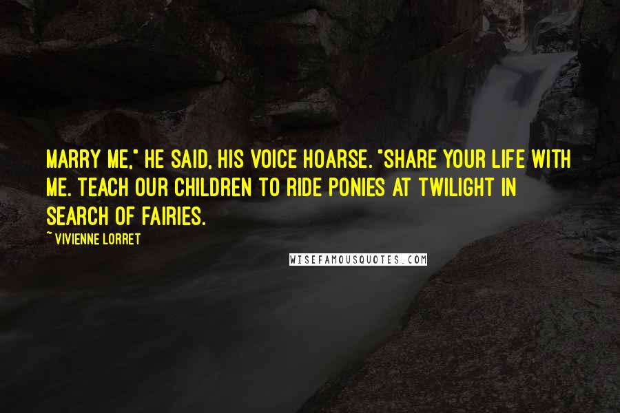 Vivienne Lorret Quotes: Marry me," he said, his voice hoarse. "Share your life with me. Teach our children to ride ponies at twilight in search of fairies.