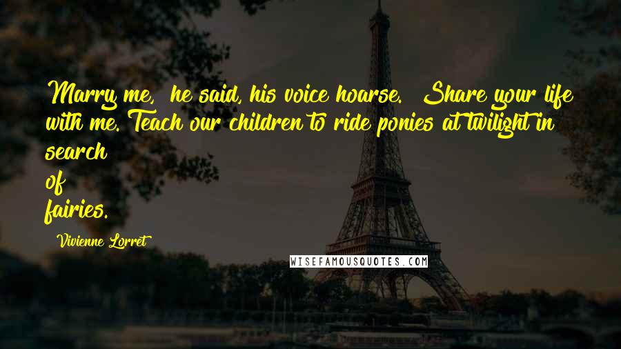 Vivienne Lorret Quotes: Marry me," he said, his voice hoarse. "Share your life with me. Teach our children to ride ponies at twilight in search of fairies.