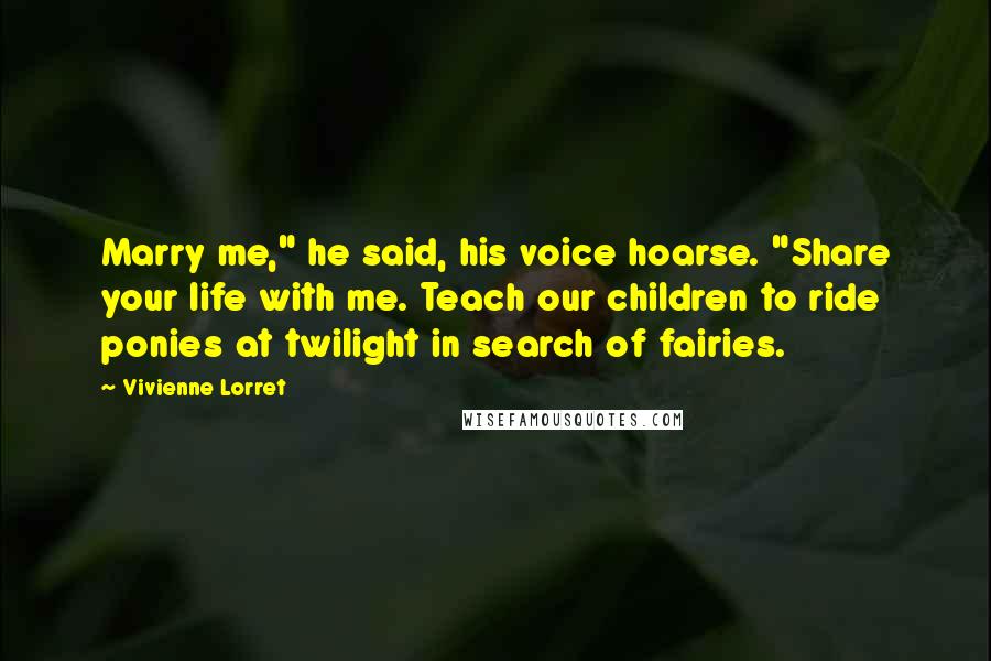 Vivienne Lorret Quotes: Marry me," he said, his voice hoarse. "Share your life with me. Teach our children to ride ponies at twilight in search of fairies.