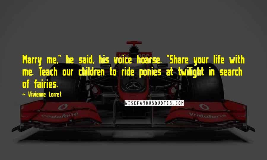 Vivienne Lorret Quotes: Marry me," he said, his voice hoarse. "Share your life with me. Teach our children to ride ponies at twilight in search of fairies.