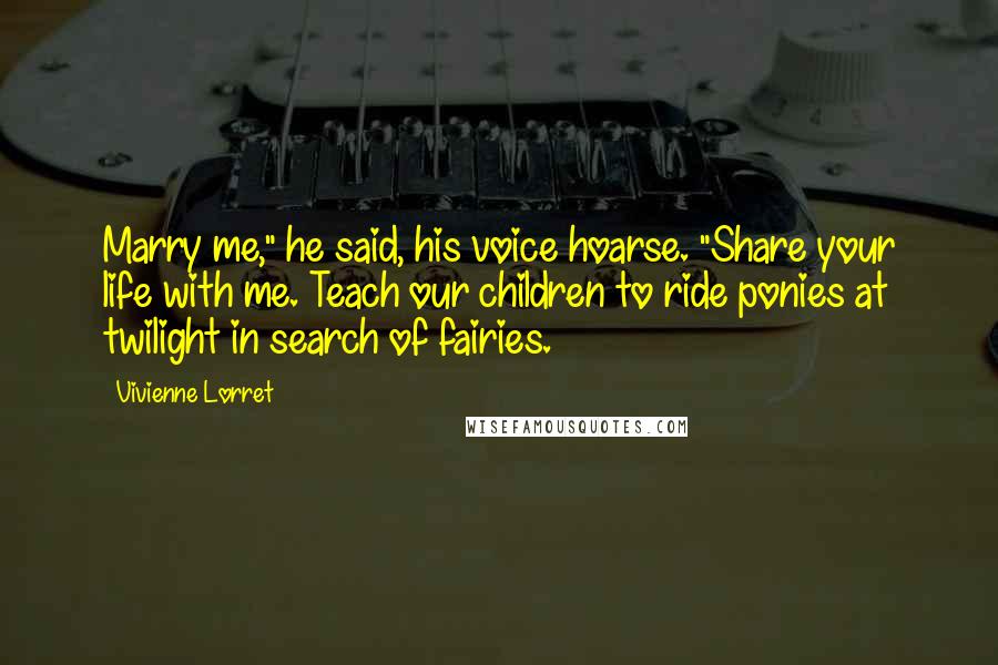Vivienne Lorret Quotes: Marry me," he said, his voice hoarse. "Share your life with me. Teach our children to ride ponies at twilight in search of fairies.