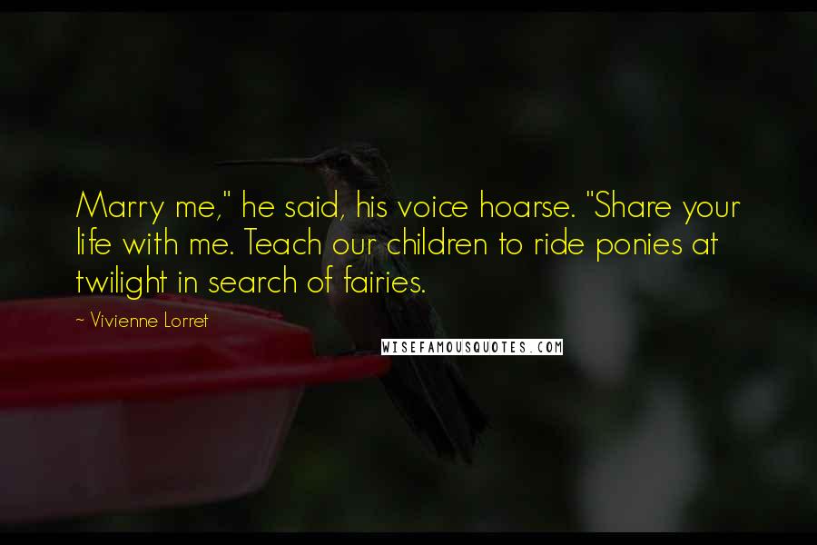 Vivienne Lorret Quotes: Marry me," he said, his voice hoarse. "Share your life with me. Teach our children to ride ponies at twilight in search of fairies.