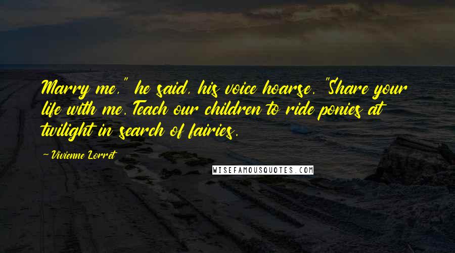 Vivienne Lorret Quotes: Marry me," he said, his voice hoarse. "Share your life with me. Teach our children to ride ponies at twilight in search of fairies.