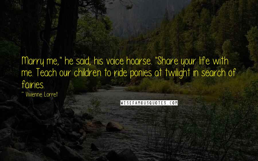 Vivienne Lorret Quotes: Marry me," he said, his voice hoarse. "Share your life with me. Teach our children to ride ponies at twilight in search of fairies.