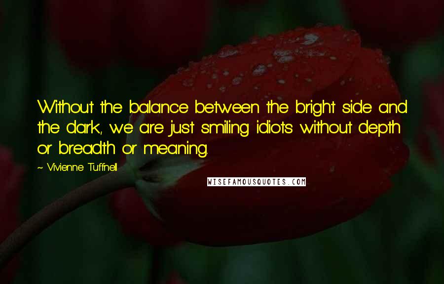 Vivienne Tuffnell Quotes: Without the balance between the bright side and the dark, we are just smiling idiots without depth or breadth or meaning.