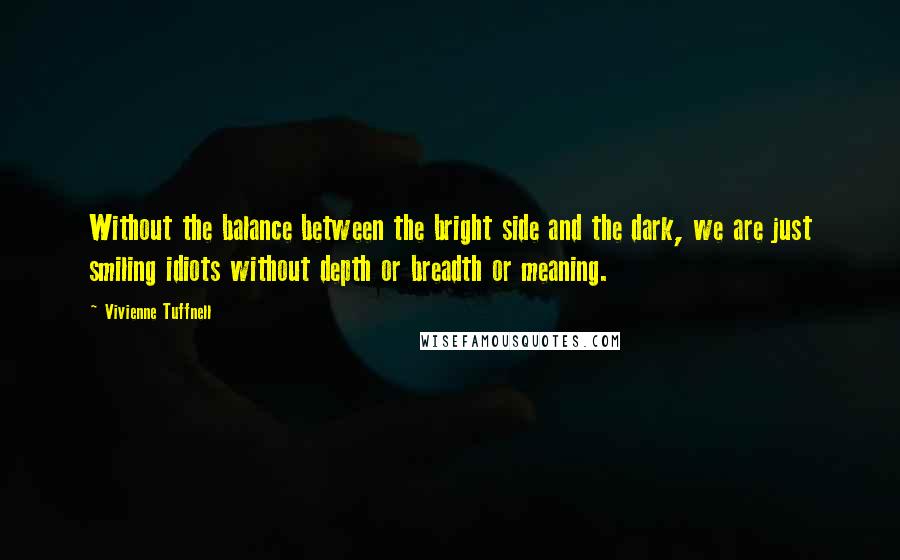 Vivienne Tuffnell Quotes: Without the balance between the bright side and the dark, we are just smiling idiots without depth or breadth or meaning.