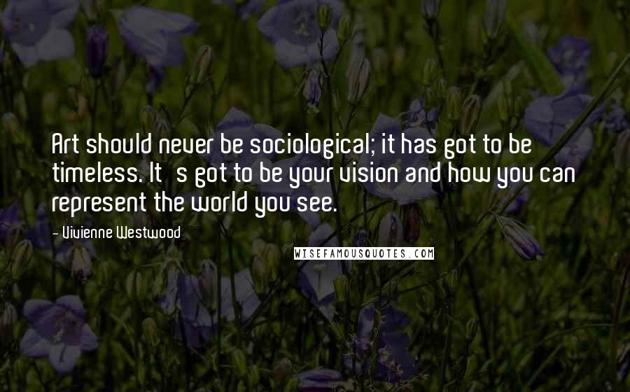 Vivienne Westwood Quotes: Art should never be sociological; it has got to be timeless. It's got to be your vision and how you can represent the world you see.