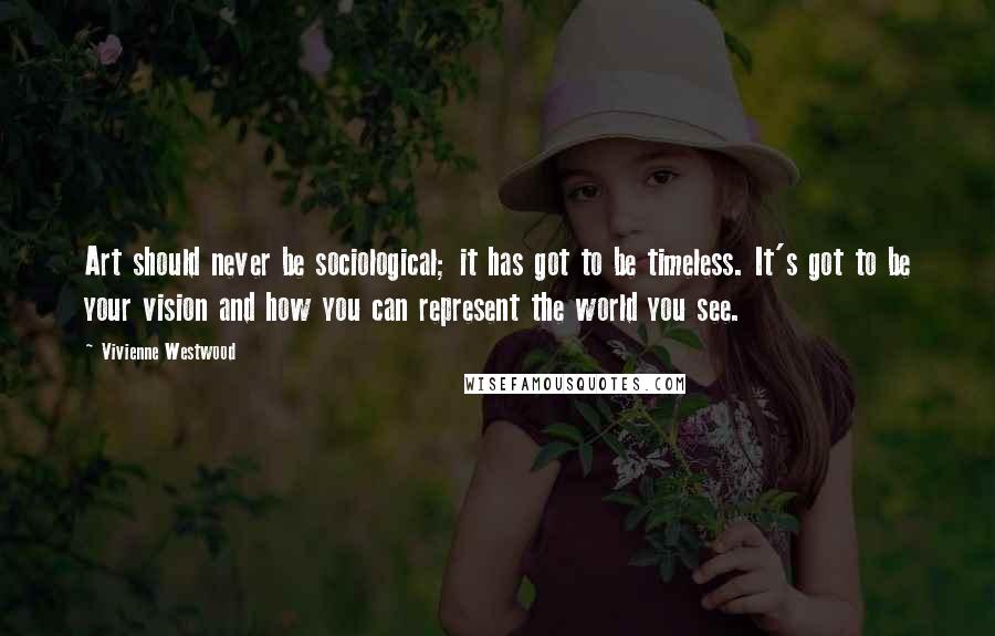 Vivienne Westwood Quotes: Art should never be sociological; it has got to be timeless. It's got to be your vision and how you can represent the world you see.