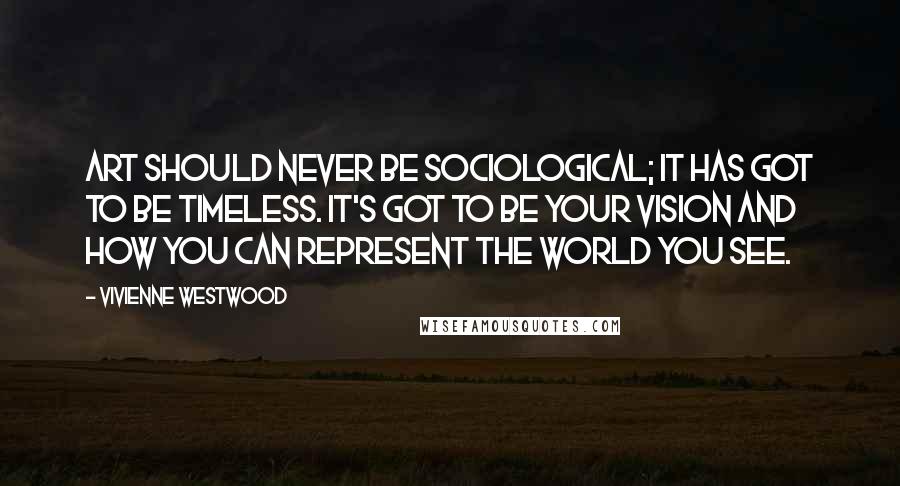 Vivienne Westwood Quotes: Art should never be sociological; it has got to be timeless. It's got to be your vision and how you can represent the world you see.