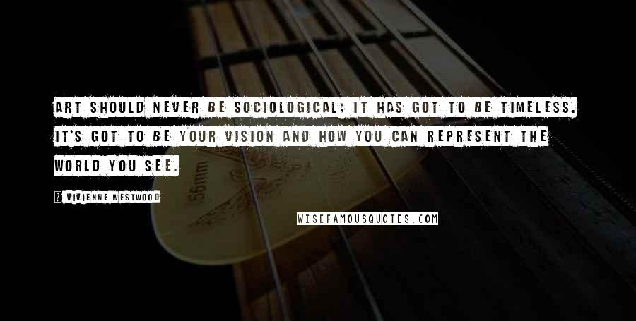 Vivienne Westwood Quotes: Art should never be sociological; it has got to be timeless. It's got to be your vision and how you can represent the world you see.