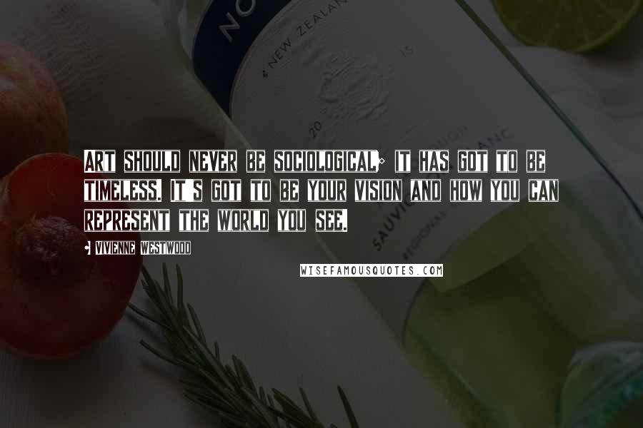 Vivienne Westwood Quotes: Art should never be sociological; it has got to be timeless. It's got to be your vision and how you can represent the world you see.