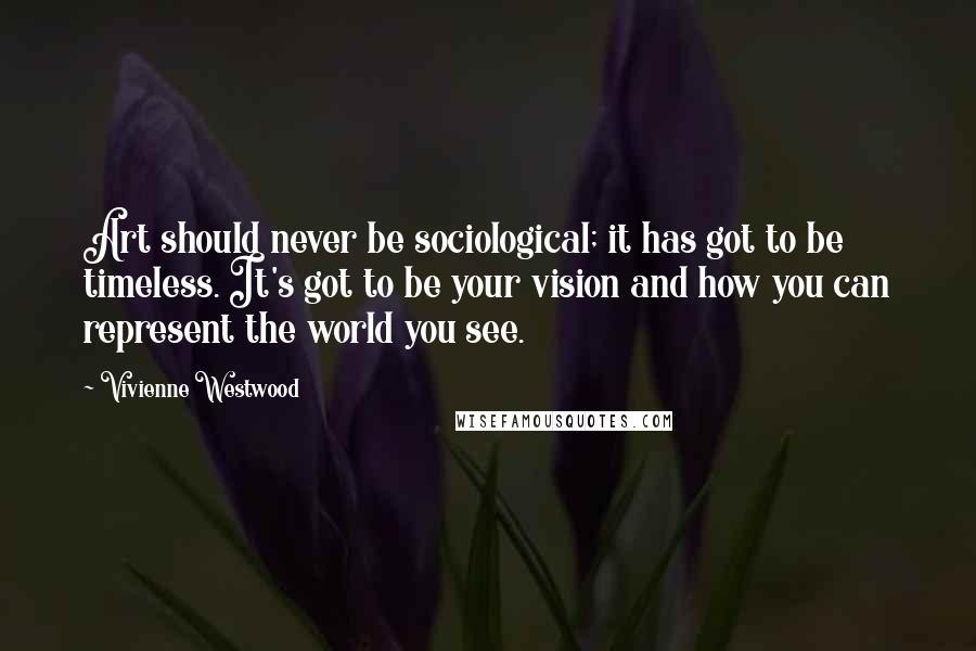 Vivienne Westwood Quotes: Art should never be sociological; it has got to be timeless. It's got to be your vision and how you can represent the world you see.