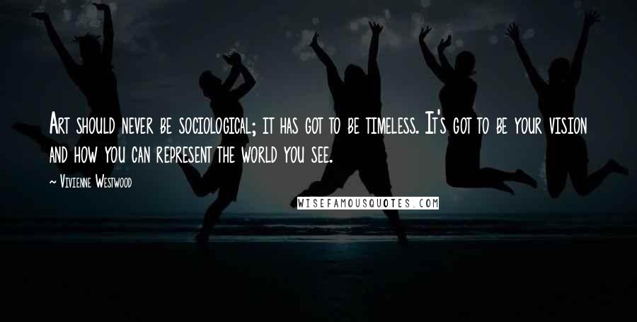 Vivienne Westwood Quotes: Art should never be sociological; it has got to be timeless. It's got to be your vision and how you can represent the world you see.