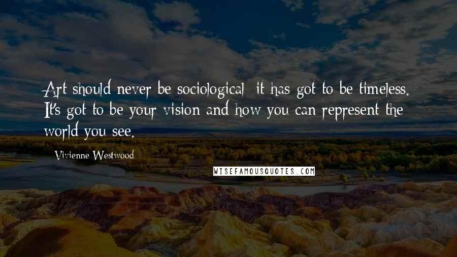 Vivienne Westwood Quotes: Art should never be sociological; it has got to be timeless. It's got to be your vision and how you can represent the world you see.