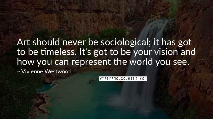 Vivienne Westwood Quotes: Art should never be sociological; it has got to be timeless. It's got to be your vision and how you can represent the world you see.