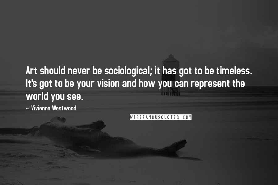 Vivienne Westwood Quotes: Art should never be sociological; it has got to be timeless. It's got to be your vision and how you can represent the world you see.