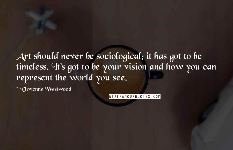 Vivienne Westwood Quotes: Art should never be sociological; it has got to be timeless. It's got to be your vision and how you can represent the world you see.