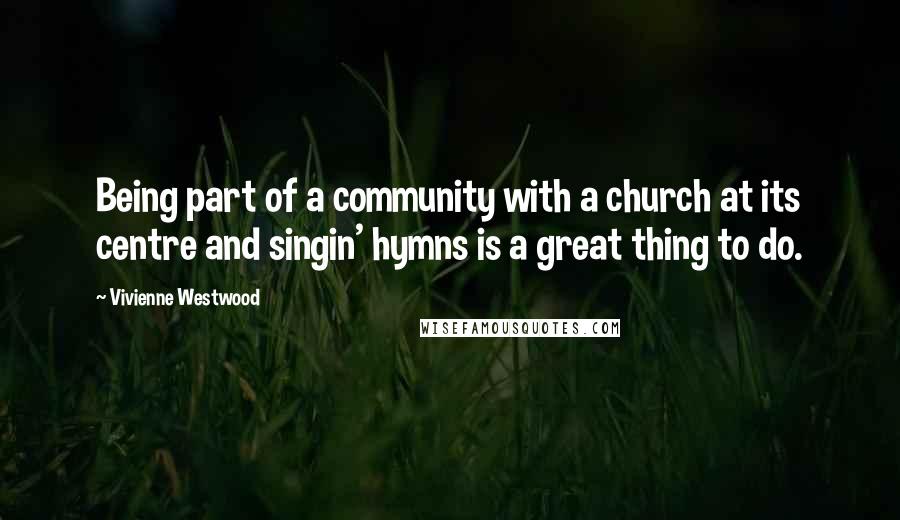 Vivienne Westwood Quotes: Being part of a community with a church at its centre and singin' hymns is a great thing to do.