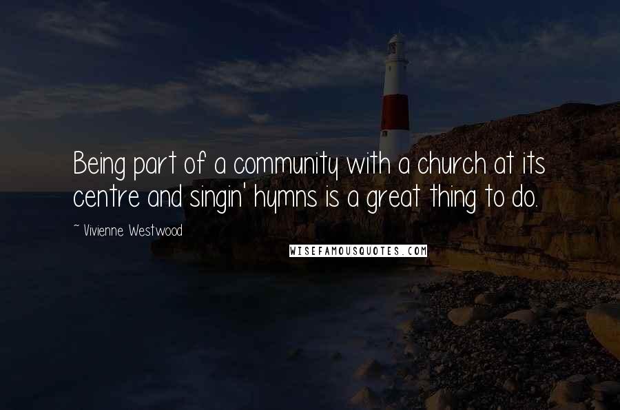 Vivienne Westwood Quotes: Being part of a community with a church at its centre and singin' hymns is a great thing to do.