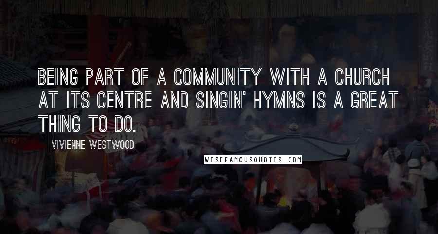 Vivienne Westwood Quotes: Being part of a community with a church at its centre and singin' hymns is a great thing to do.