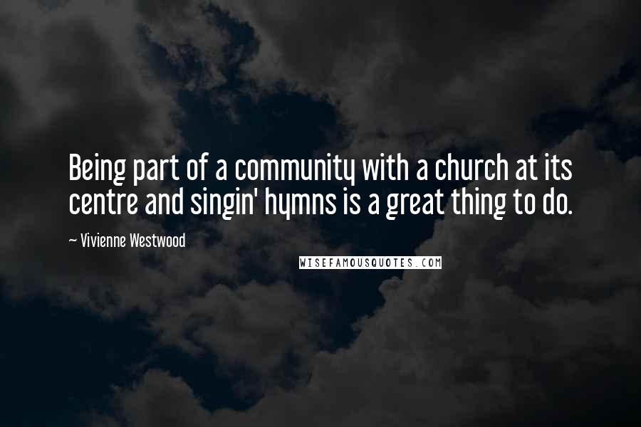 Vivienne Westwood Quotes: Being part of a community with a church at its centre and singin' hymns is a great thing to do.