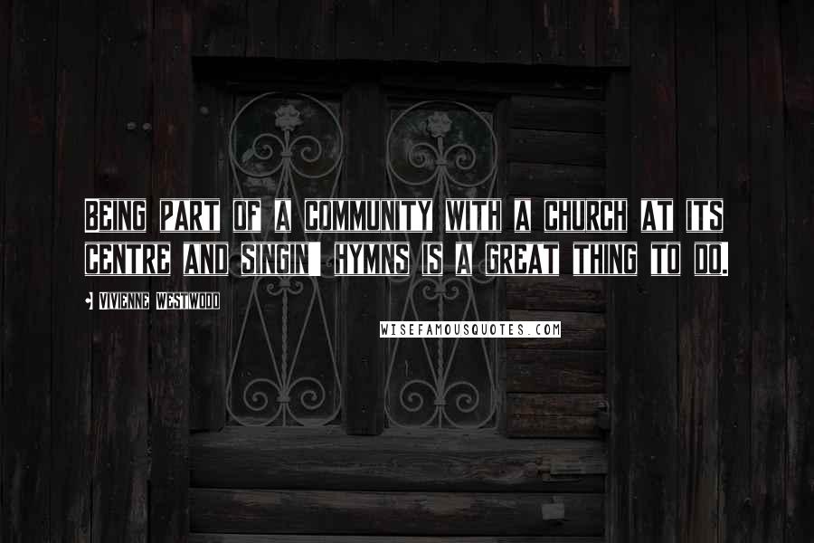 Vivienne Westwood Quotes: Being part of a community with a church at its centre and singin' hymns is a great thing to do.