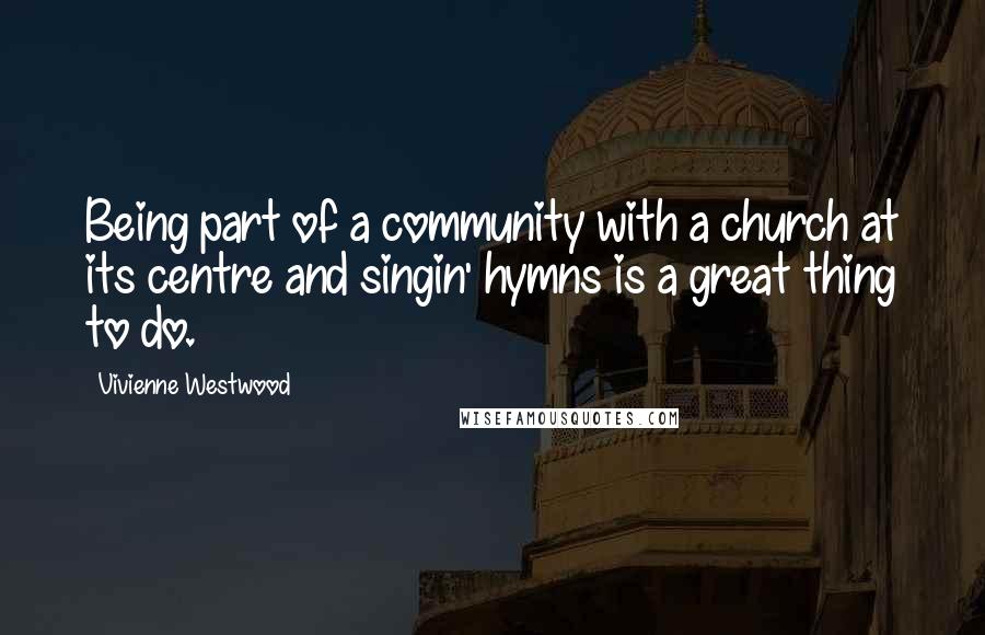 Vivienne Westwood Quotes: Being part of a community with a church at its centre and singin' hymns is a great thing to do.