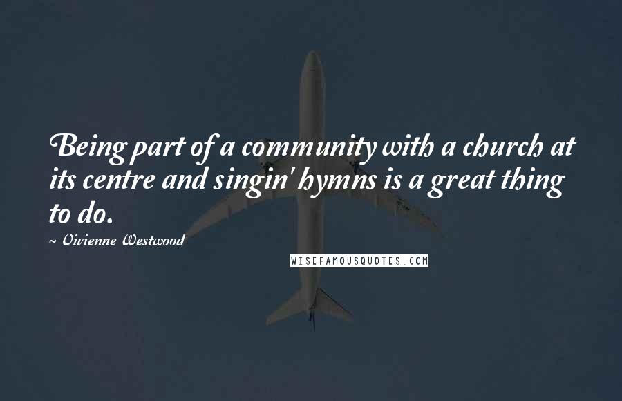 Vivienne Westwood Quotes: Being part of a community with a church at its centre and singin' hymns is a great thing to do.