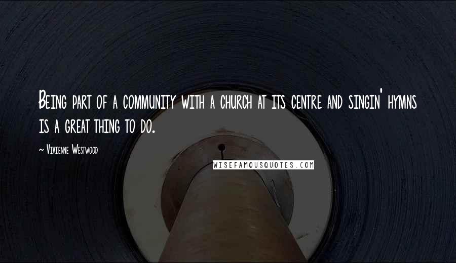 Vivienne Westwood Quotes: Being part of a community with a church at its centre and singin' hymns is a great thing to do.