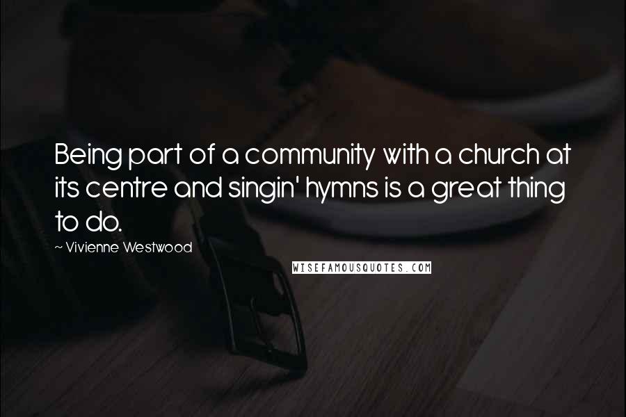 Vivienne Westwood Quotes: Being part of a community with a church at its centre and singin' hymns is a great thing to do.