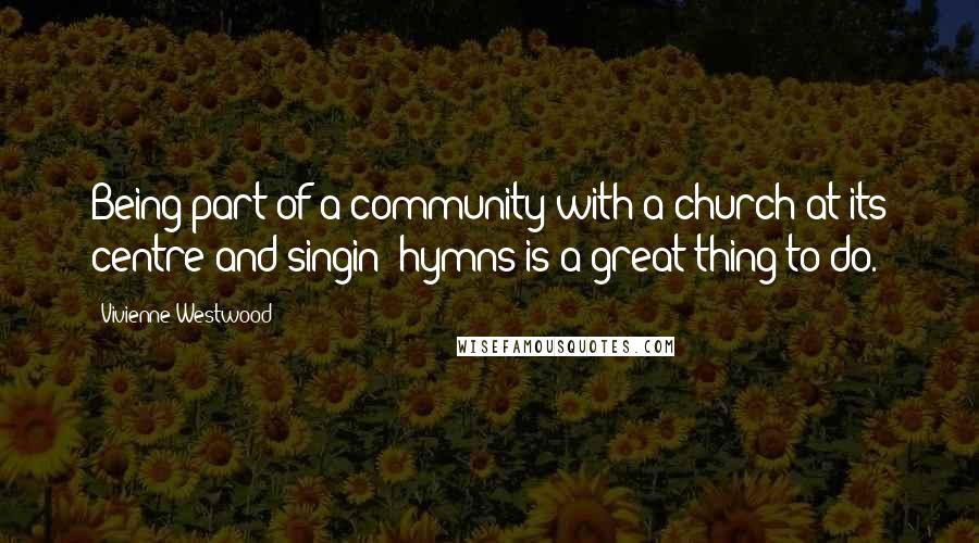 Vivienne Westwood Quotes: Being part of a community with a church at its centre and singin' hymns is a great thing to do.