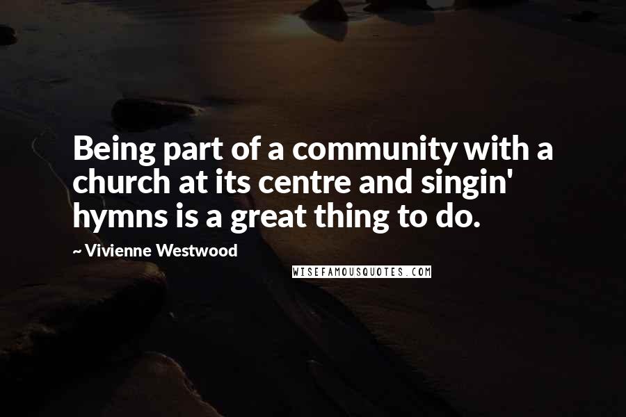 Vivienne Westwood Quotes: Being part of a community with a church at its centre and singin' hymns is a great thing to do.