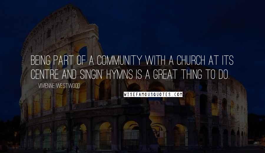 Vivienne Westwood Quotes: Being part of a community with a church at its centre and singin' hymns is a great thing to do.