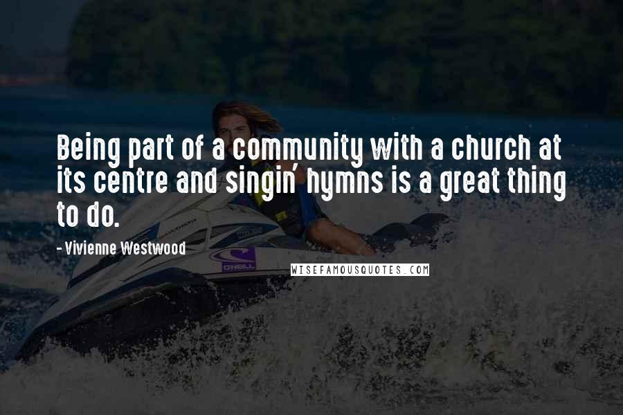 Vivienne Westwood Quotes: Being part of a community with a church at its centre and singin' hymns is a great thing to do.