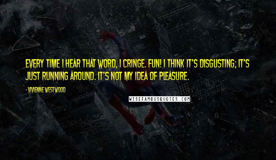 Vivienne Westwood Quotes: Every time I hear that word, I cringe. Fun! I think it's disgusting; it's just running around. It's not my idea of pleasure.