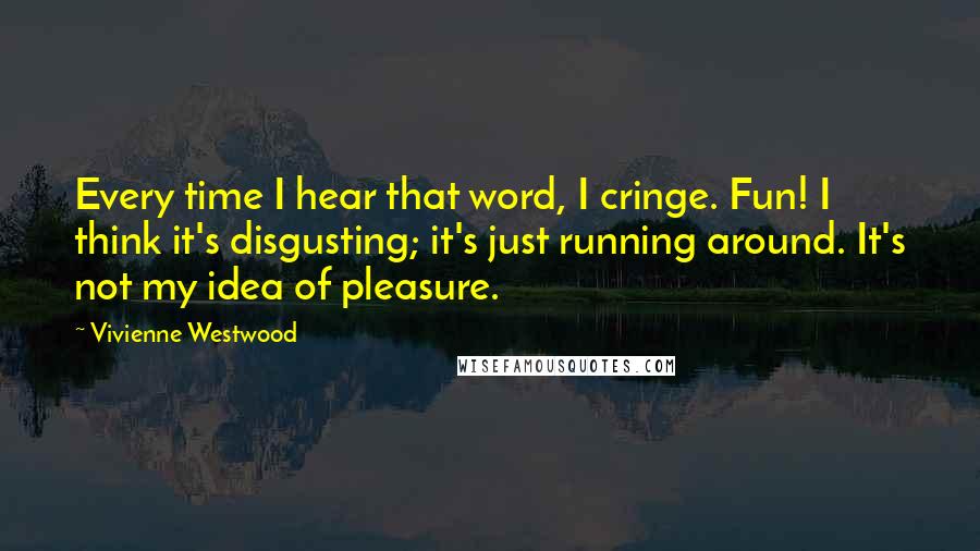 Vivienne Westwood Quotes: Every time I hear that word, I cringe. Fun! I think it's disgusting; it's just running around. It's not my idea of pleasure.