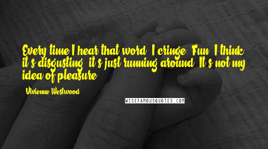 Vivienne Westwood Quotes: Every time I hear that word, I cringe. Fun! I think it's disgusting; it's just running around. It's not my idea of pleasure.