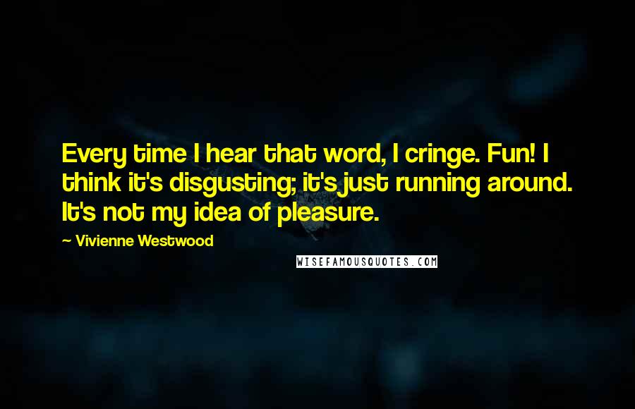 Vivienne Westwood Quotes: Every time I hear that word, I cringe. Fun! I think it's disgusting; it's just running around. It's not my idea of pleasure.