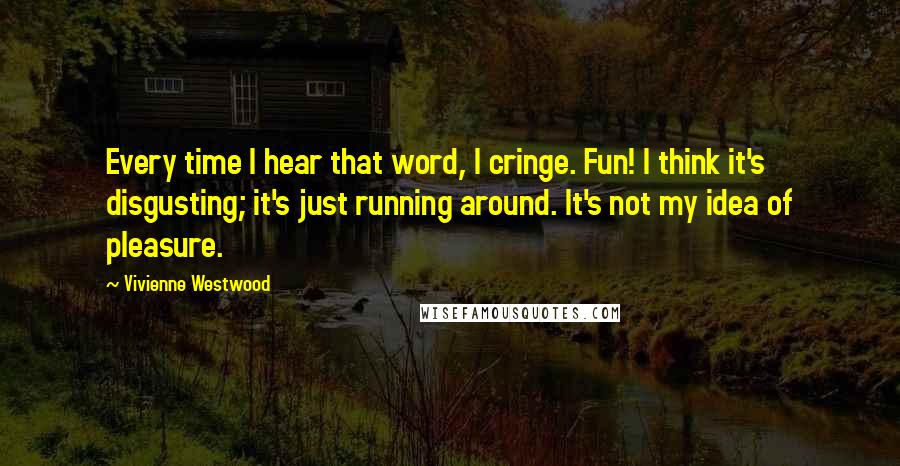 Vivienne Westwood Quotes: Every time I hear that word, I cringe. Fun! I think it's disgusting; it's just running around. It's not my idea of pleasure.