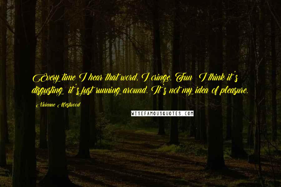 Vivienne Westwood Quotes: Every time I hear that word, I cringe. Fun! I think it's disgusting; it's just running around. It's not my idea of pleasure.