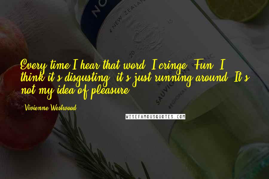 Vivienne Westwood Quotes: Every time I hear that word, I cringe. Fun! I think it's disgusting; it's just running around. It's not my idea of pleasure.