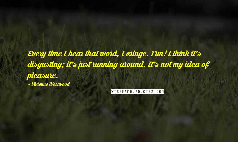 Vivienne Westwood Quotes: Every time I hear that word, I cringe. Fun! I think it's disgusting; it's just running around. It's not my idea of pleasure.