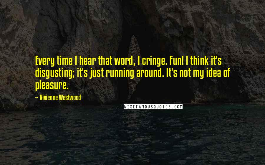 Vivienne Westwood Quotes: Every time I hear that word, I cringe. Fun! I think it's disgusting; it's just running around. It's not my idea of pleasure.