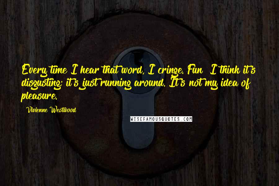 Vivienne Westwood Quotes: Every time I hear that word, I cringe. Fun! I think it's disgusting; it's just running around. It's not my idea of pleasure.