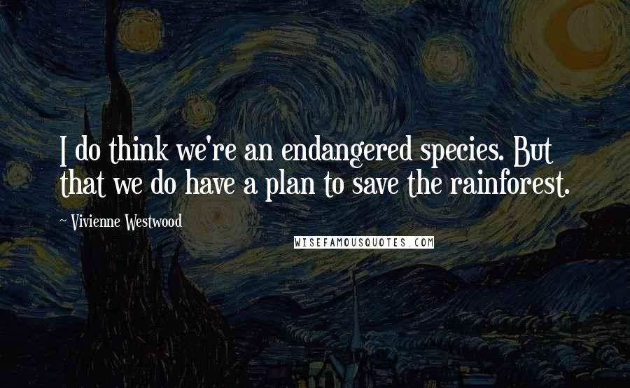 Vivienne Westwood Quotes: I do think we're an endangered species. But that we do have a plan to save the rainforest.