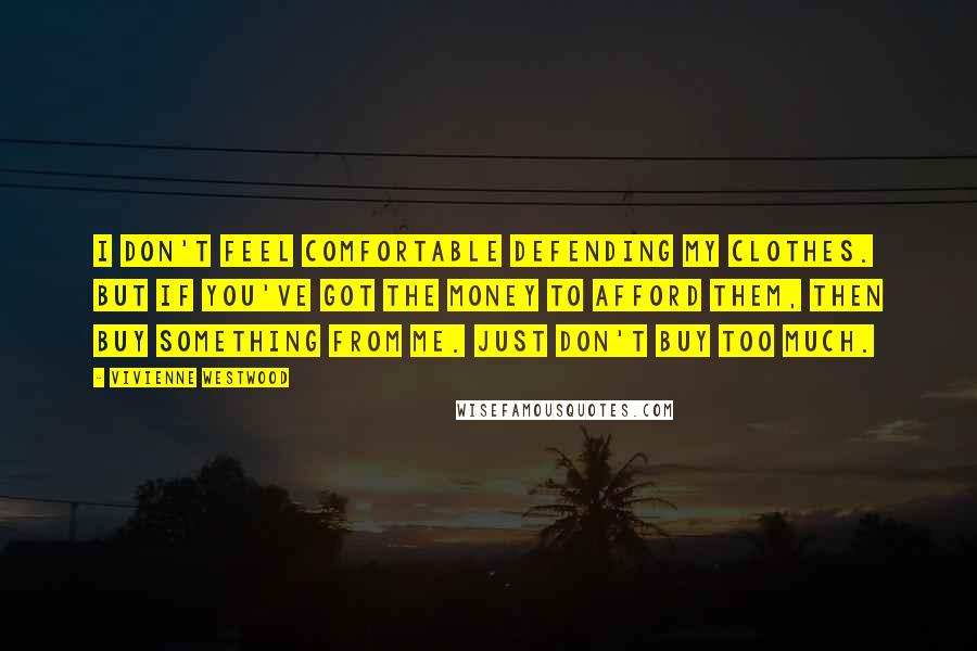 Vivienne Westwood Quotes: I don't feel comfortable defending my clothes. But if you've got the money to afford them, then buy something from me. Just don't buy too much.