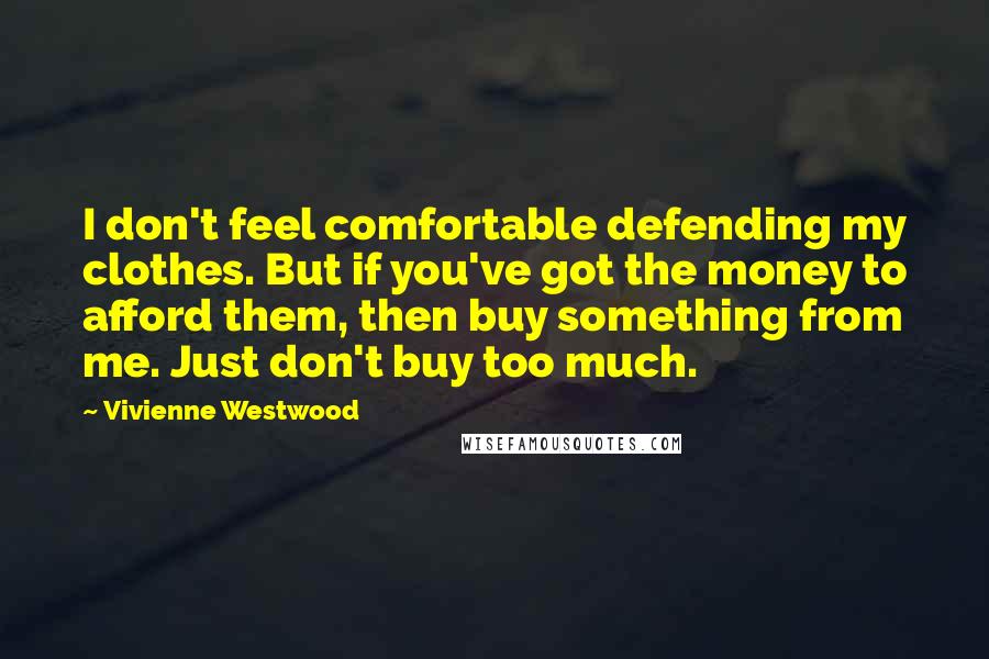 Vivienne Westwood Quotes: I don't feel comfortable defending my clothes. But if you've got the money to afford them, then buy something from me. Just don't buy too much.