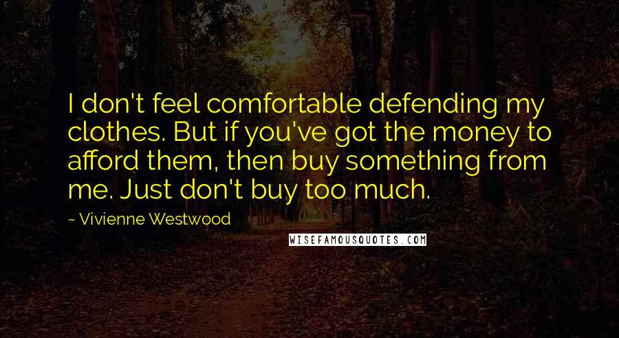 Vivienne Westwood Quotes: I don't feel comfortable defending my clothes. But if you've got the money to afford them, then buy something from me. Just don't buy too much.